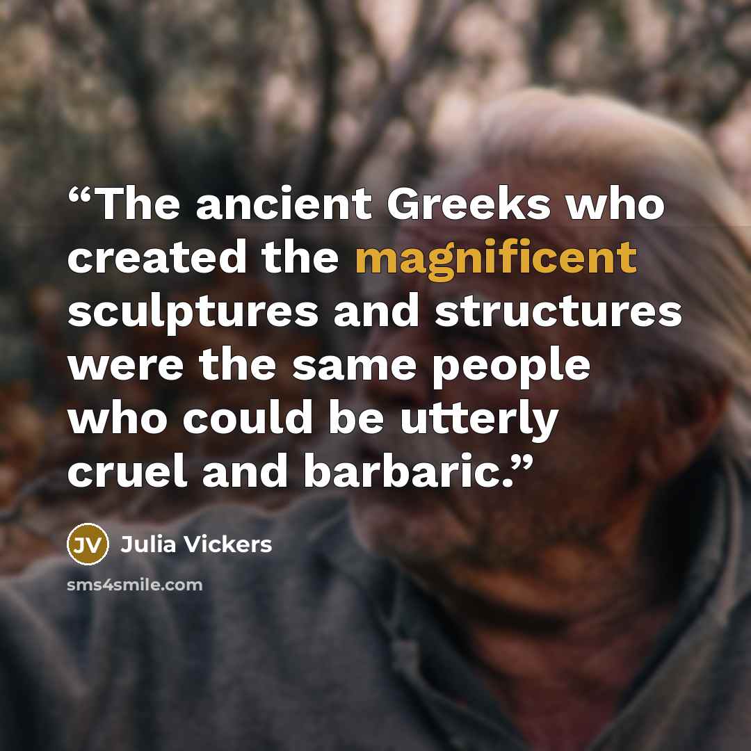 “The ancient Greeks who created the magnificent sculptures and structures were the same people who could be utterly cruel and barbaric.” quote by Julia Vickers