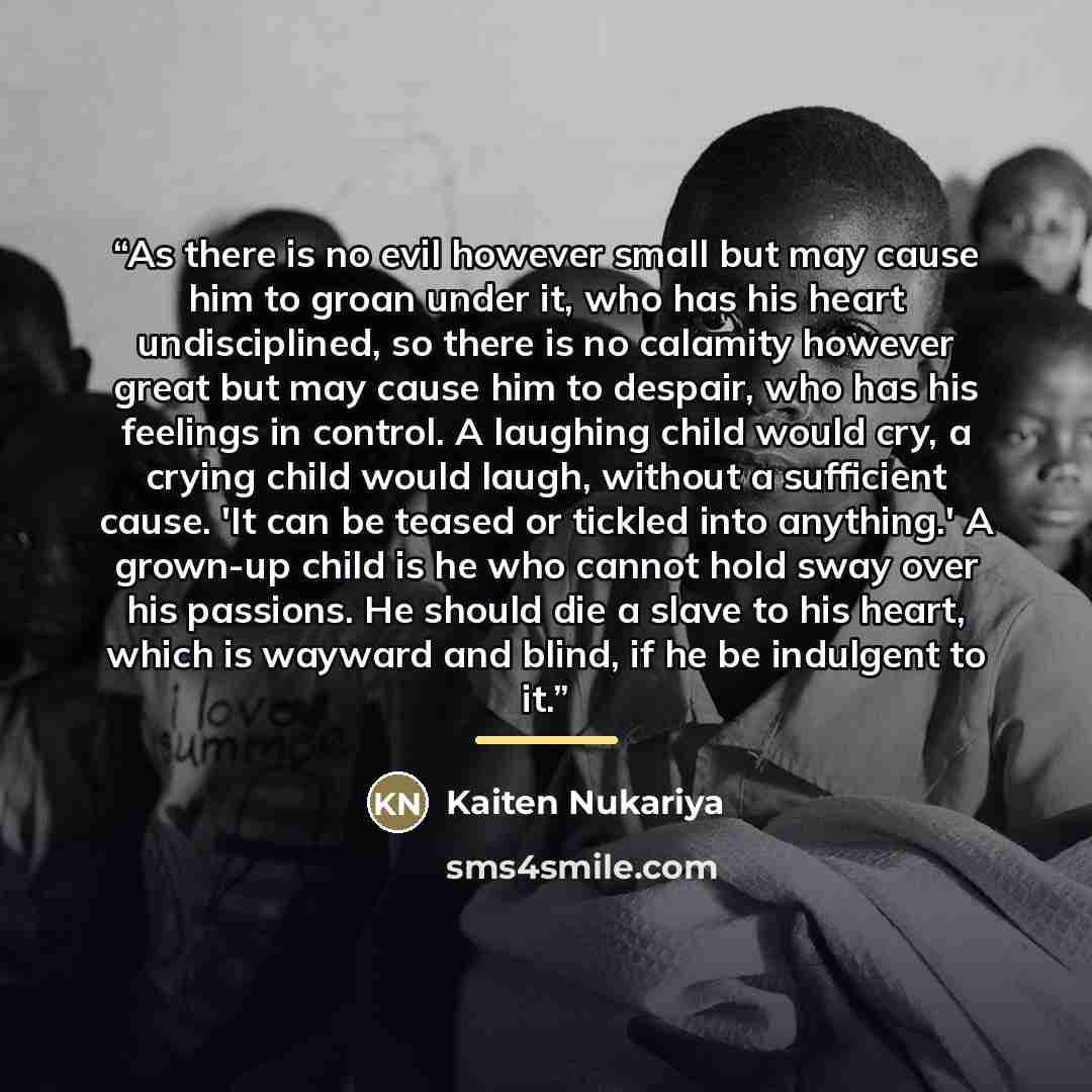 “As there is no evil however small but may cause him to groan under it, who has his heart undisciplined, so there is no calamity however great but may cause him to despair, who has his feelings in control. A laughing child would cry, a crying child would laugh, without a sufficient cause. 'It can…” quote by Kaiten Nukariya