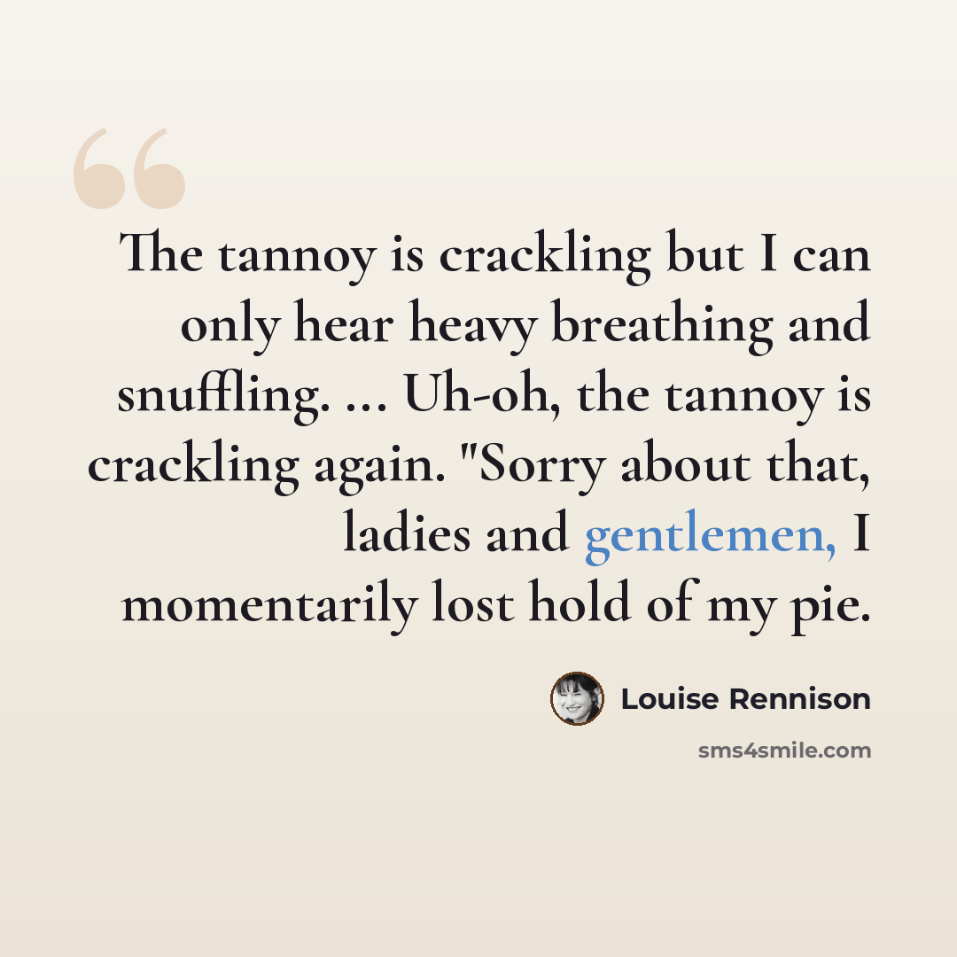 “The tannoy is crackling but I can only hear heavy breathing and snuffling. ... Uh-oh, the tannoy is crackling again. "Sorry about that, ladies and gentlemen, I momentarily lost hold of my pie.” quote by Louise Rennison