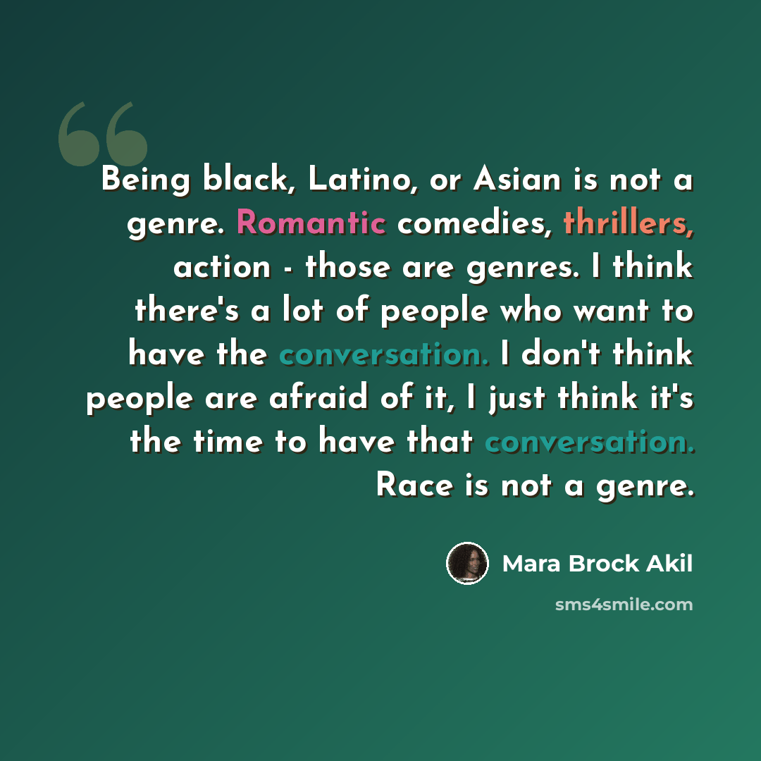 “Being black, Latino, or Asian is not a genre. Romantic comedies, thrillers, action - those are genres. I think there's a lot of people who want to have the conversation. I don't think people are afraid of it, I just think it's the time to have that conversation. Race is not a genre.” quote by Mara Brock Akil