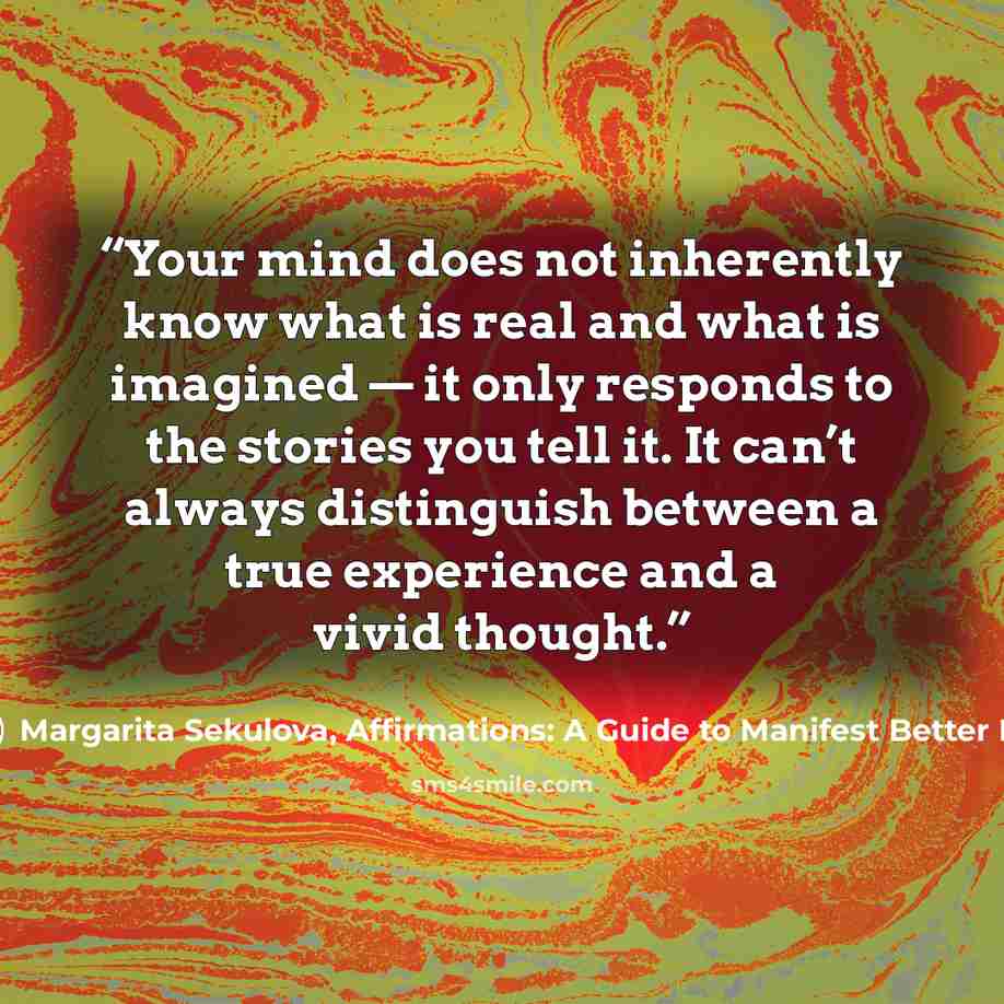 “Your mind does not inherently know what is real and what is imagined — it only responds to the stories you tell it. It can’t always distinguish between a true experience and a vivid thought.” quote by Margarita Sekulova, Affirmations: A Guide to Manifest Better Life