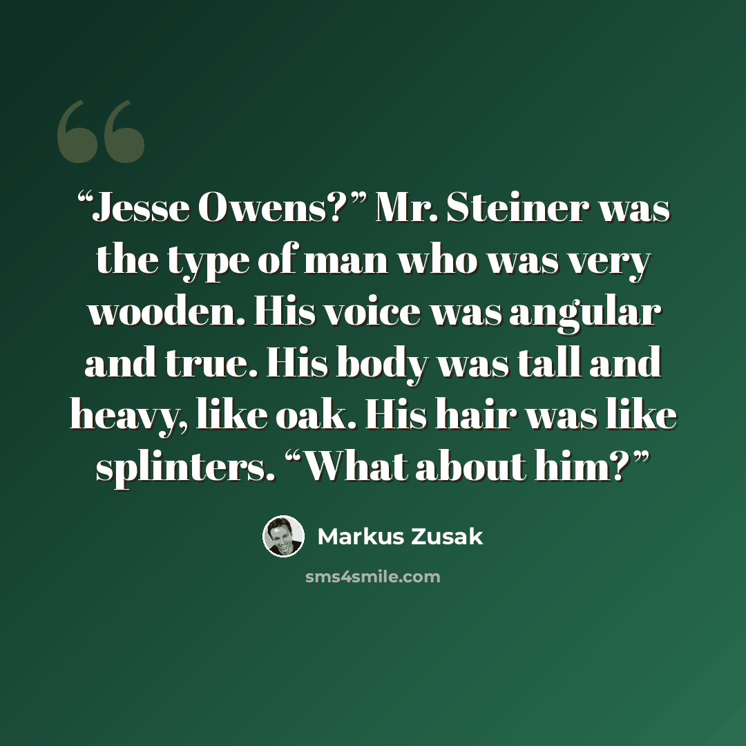 “Jesse Owens?” Mr. Steiner was the type of man who was very wooden. His voice was angular and true. His body was tall and heavy, like oak. His hair was like splinters. “What about him?” quote by Markus Zusak