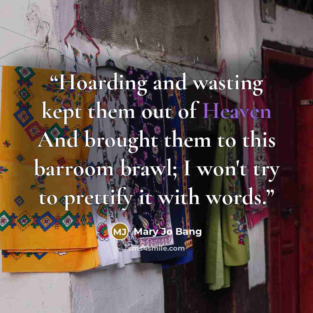 “Hoarding and wasting kept them out of Heaven And brought them to this barroom brawl; I won't try to prettify it with words.” quote by Mary Jo Bang