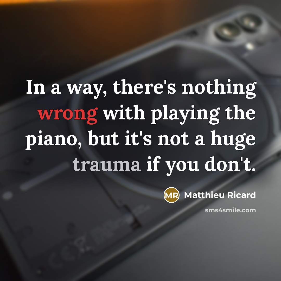 “In a way, there's nothing wrong with playing the piano, but it's not a huge trauma if you don't.” quote by Matthieu Ricard