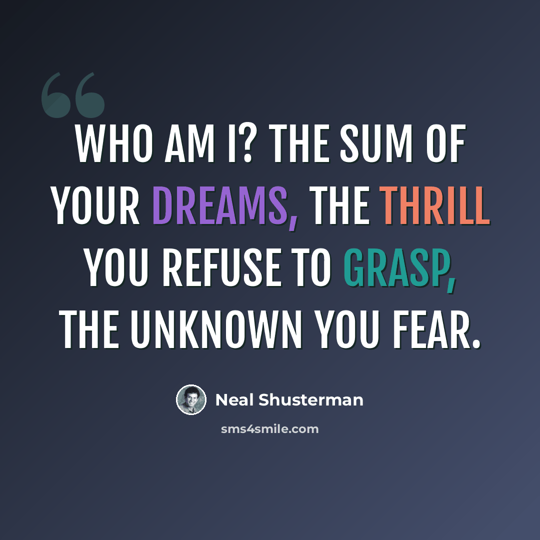 “Who am I? The sum of your dreams, the thrill you refuse to grasp, the unknown you fear.” quote by Neal Shusterman
