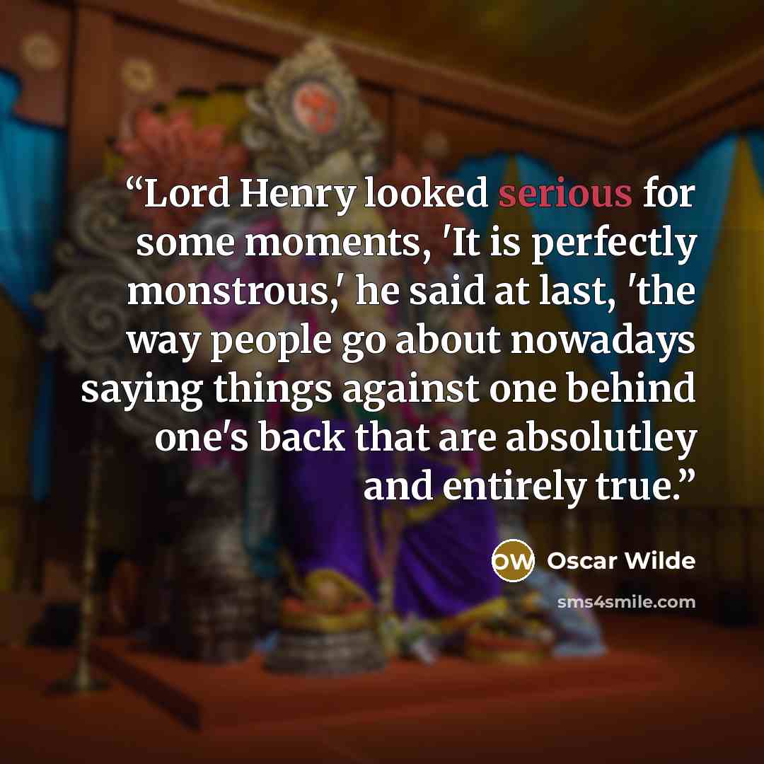 “Lord Henry looked serious for some moments, 'It is perfectly monstrous,' he said at last, 'the way people go about nowadays saying things against one behind one's back that are absolutley and entirely true.” quote by Oscar Wilde