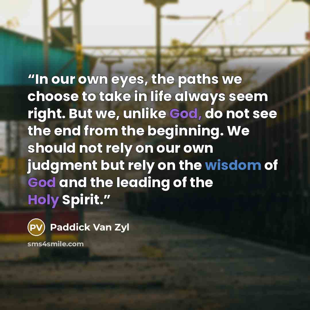 “In our own eyes, the paths we choose to take in life always seem right. But we, unlike God, do not see the end from the beginning. We should not rely on our own judgment but rely on the wisdom of God and the leading of the Holy Spirit.” quote by Paddick Van Zyl
