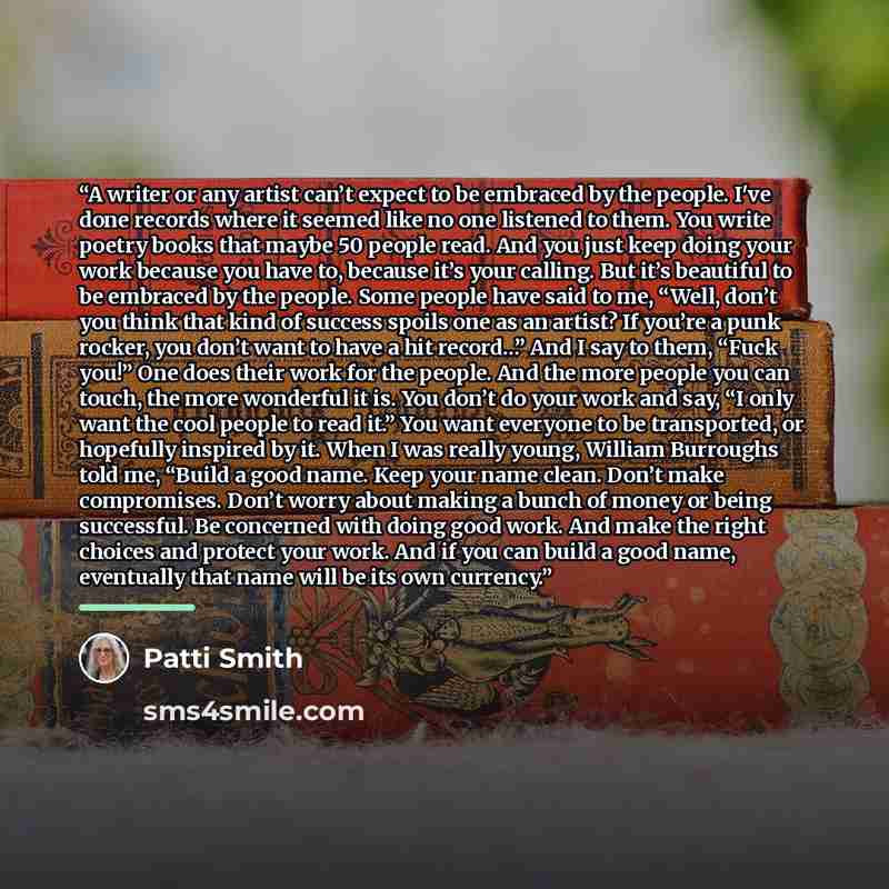 “A writer or any artist can’t expect to be embraced by the people. I've done records where it seemed like no one listened to them. You write poetry books that maybe 50 people read. And you just keep doing your work because you have to, because it’s your calling. But it’s beautiful to be embraced by…” quote by Patti Smith