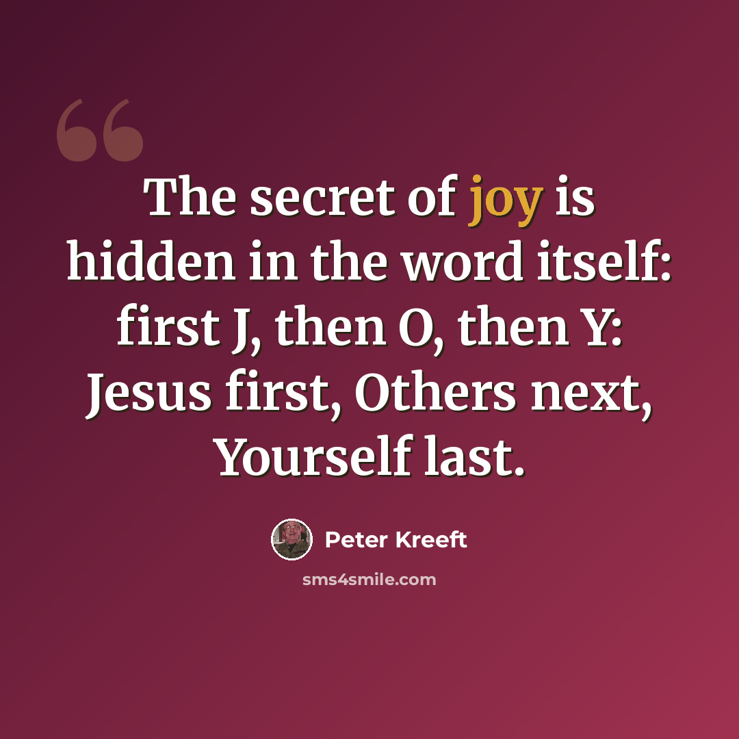 “The secret of joy is hidden in the word itself: first J, then O, then Y: Jesus first, Others next, Yourself last.” quote by Peter Kreeft
