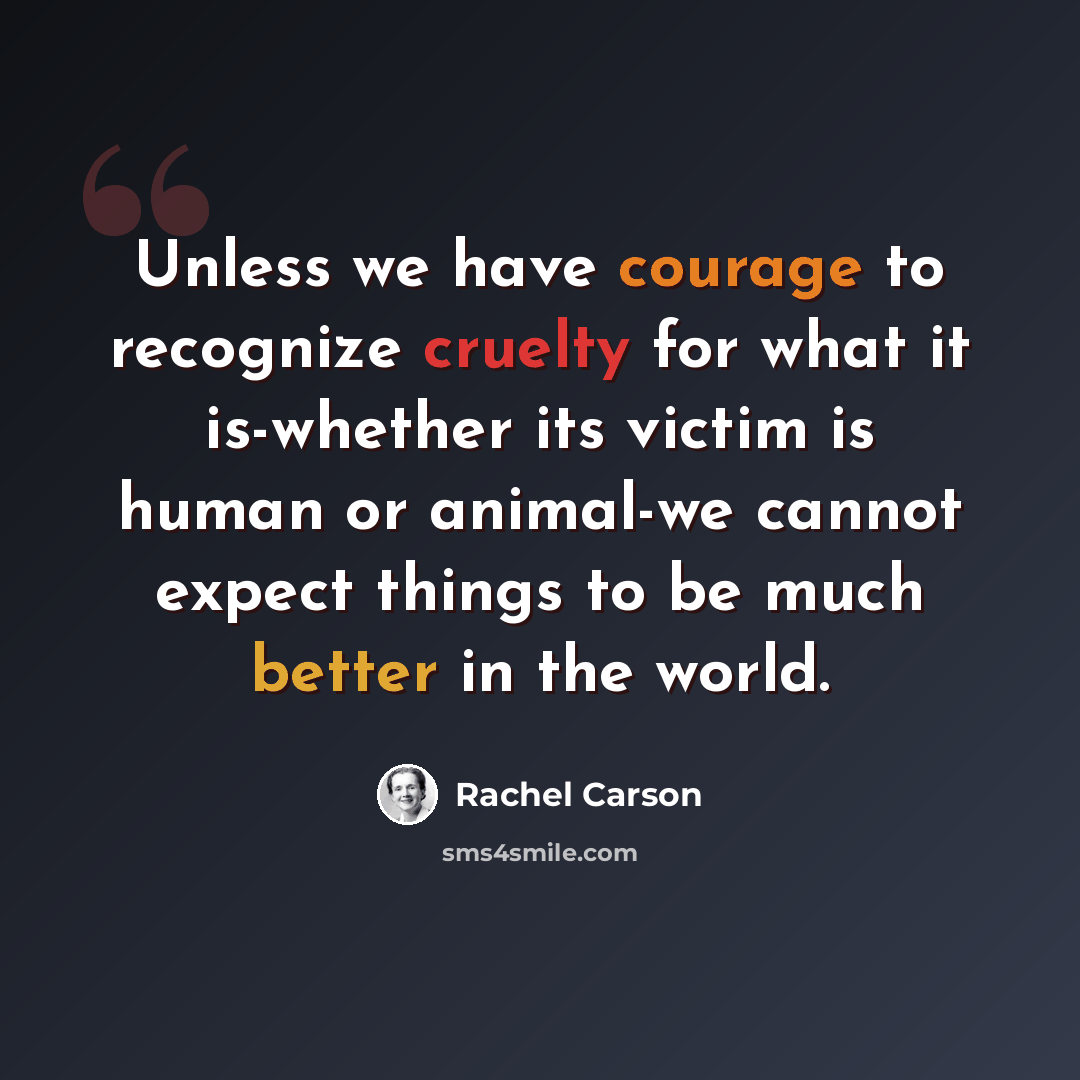 “Unless we have courage to recognize cruelty for what it is-whether its victim is human or animal-we cannot expect things to be much better in the world.” quote by Rachel Carson