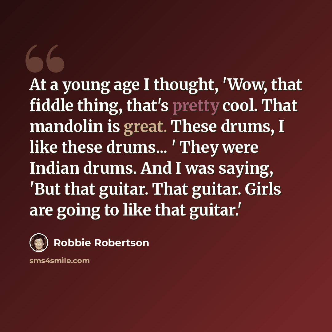 “At a young age I thought, 'Wow, that fiddle thing, that's pretty cool. That mandolin is great. These drums, I like these drums... ' They were Indian drums. And I was saying, 'But that guitar. That guitar. Girls are going to like that guitar.'” quote by Robbie Robertson