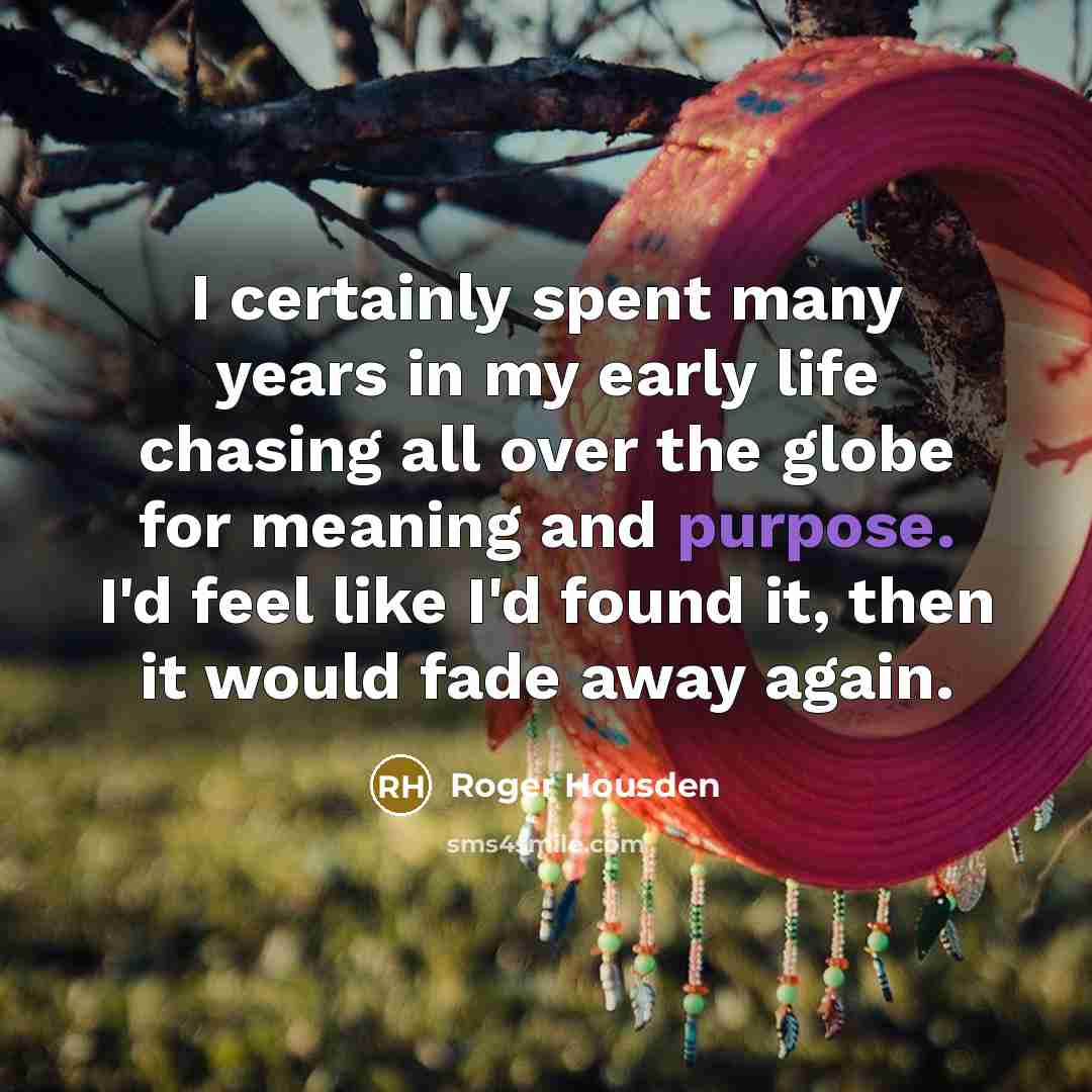“I certainly spent many years in my early life chasing all over the globe for meaning and purpose. I'd feel like I'd found it, then it would fade away again.” quote by Roger Housden