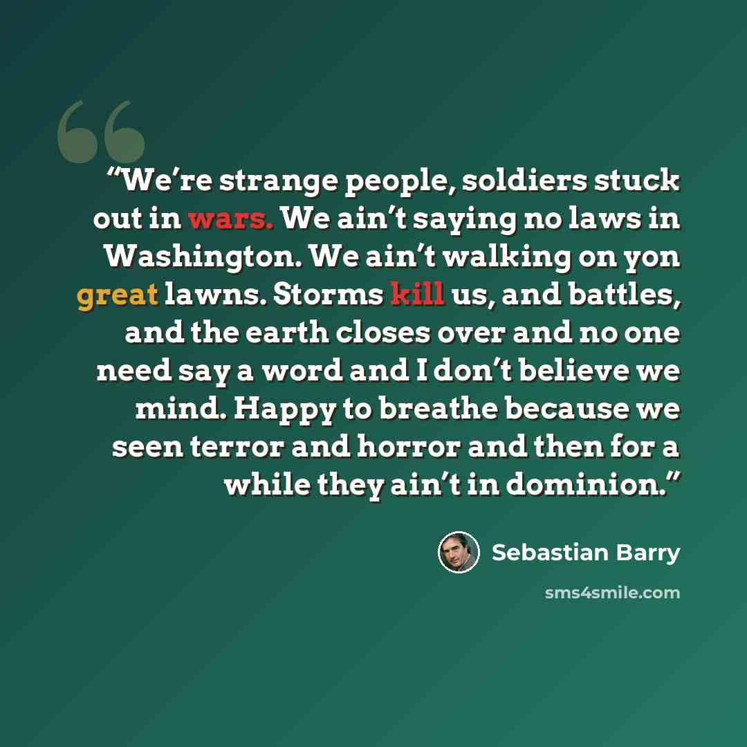 “We’re strange people, soldiers stuck out in wars. We ain’t saying no laws in Washington. We ain’t walking on yon great lawns. Storms kill us, and battles, and the earth closes over and no one need say a word and I don’t believe we mind. Happy to breathe because we seen terror and horror and then…” quote by Sebastian Barry