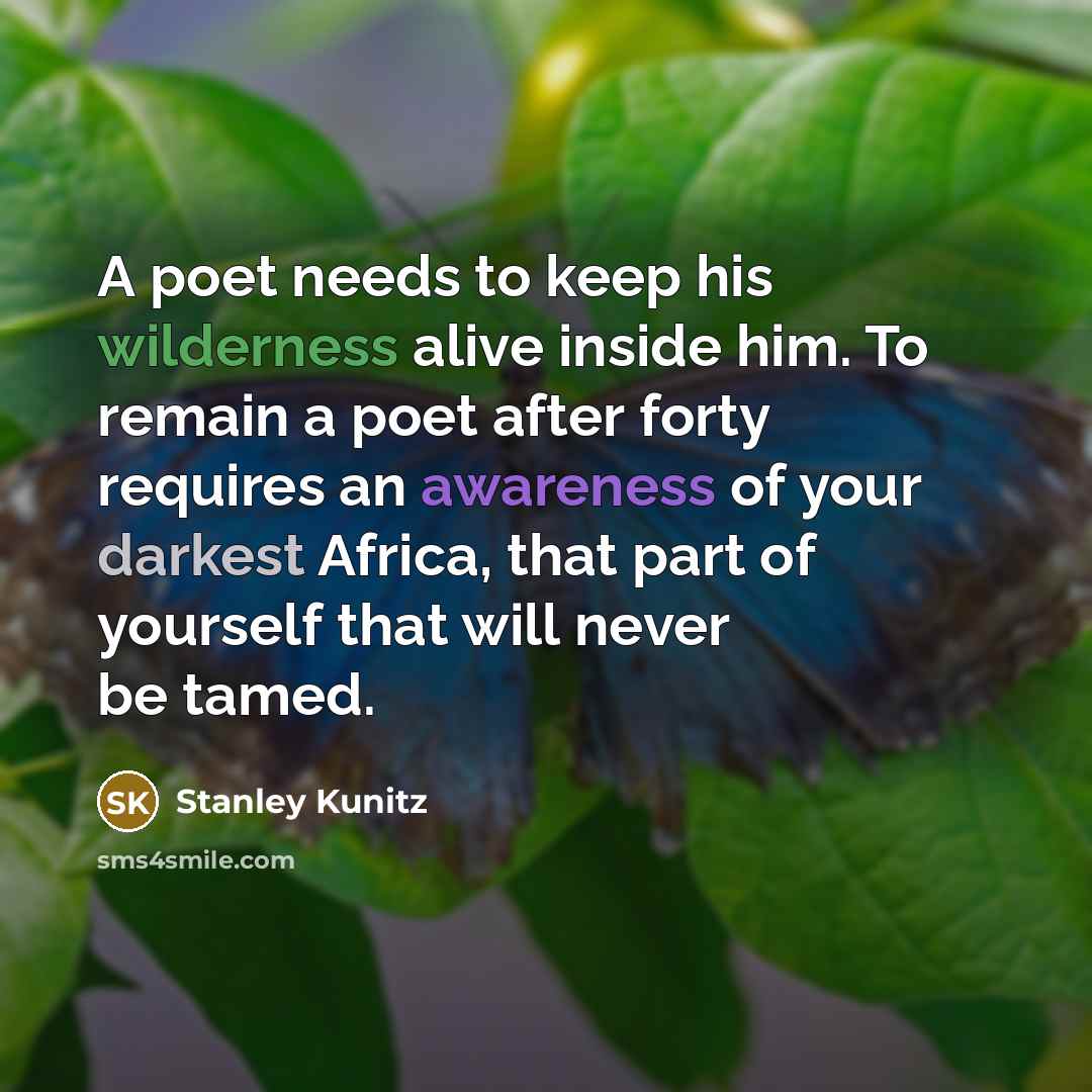 “A poet needs to keep his wilderness alive inside him. To remain a poet after forty requires an awareness of your darkest Africa, that part of yourself that will never be tamed.” quote by Stanley Kunitz