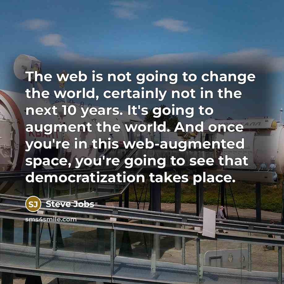 “The web is not going to change the world, certainly not in the next 10 years. It's going to augment the world. And once you're in this web-augmented space, you're going to see that democratization takes place.” quote by Steve Jobs