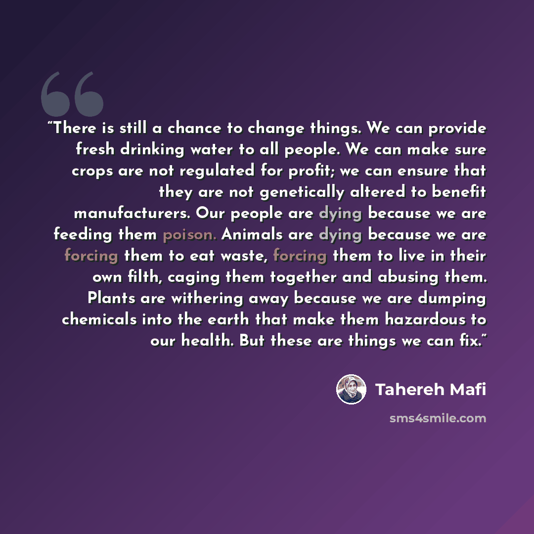 “There is still a chance to change things. We can provide fresh drinking water to all people. We can make sure crops are not regulated for profit; we can ensure that they are not genetically altered to benefit manufacturers. Our people are dying because we are feeding them poison. Animals are dying…” quote by Tahereh Mafi