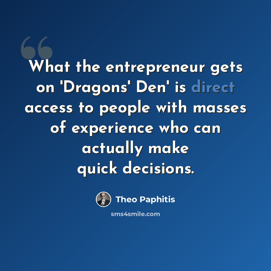 “What the entrepreneur gets on 'Dragons' Den' is direct access to people with masses of experience who can actually make quick decisions.” quote by Theo Paphitis
