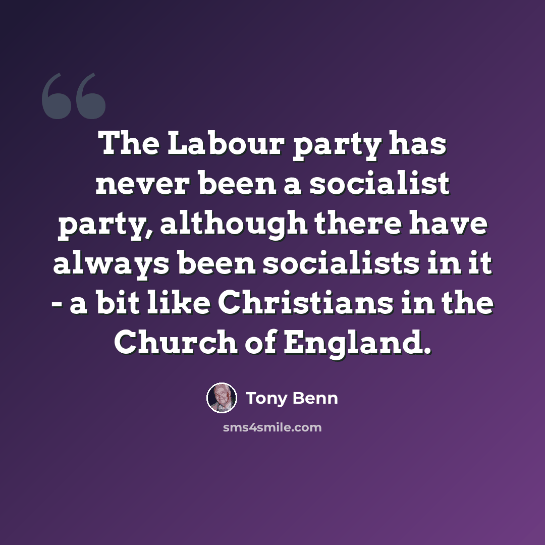 “The Labour party has never been a socialist party, although there have always been socialists in it - a bit like Christians in the Church of England.” quote by Tony Benn