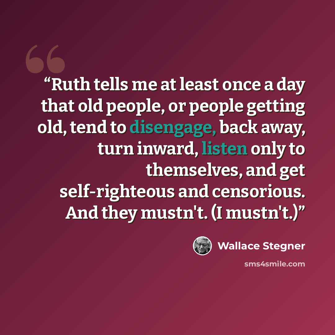 “Ruth tells me at least once a day that old people, or people getting old, tend to disengage, back away, turn inward, listen only to themselves, and get self-righteous and censorious. And they mustn't. (I mustn't.)” quote by Wallace Stegner