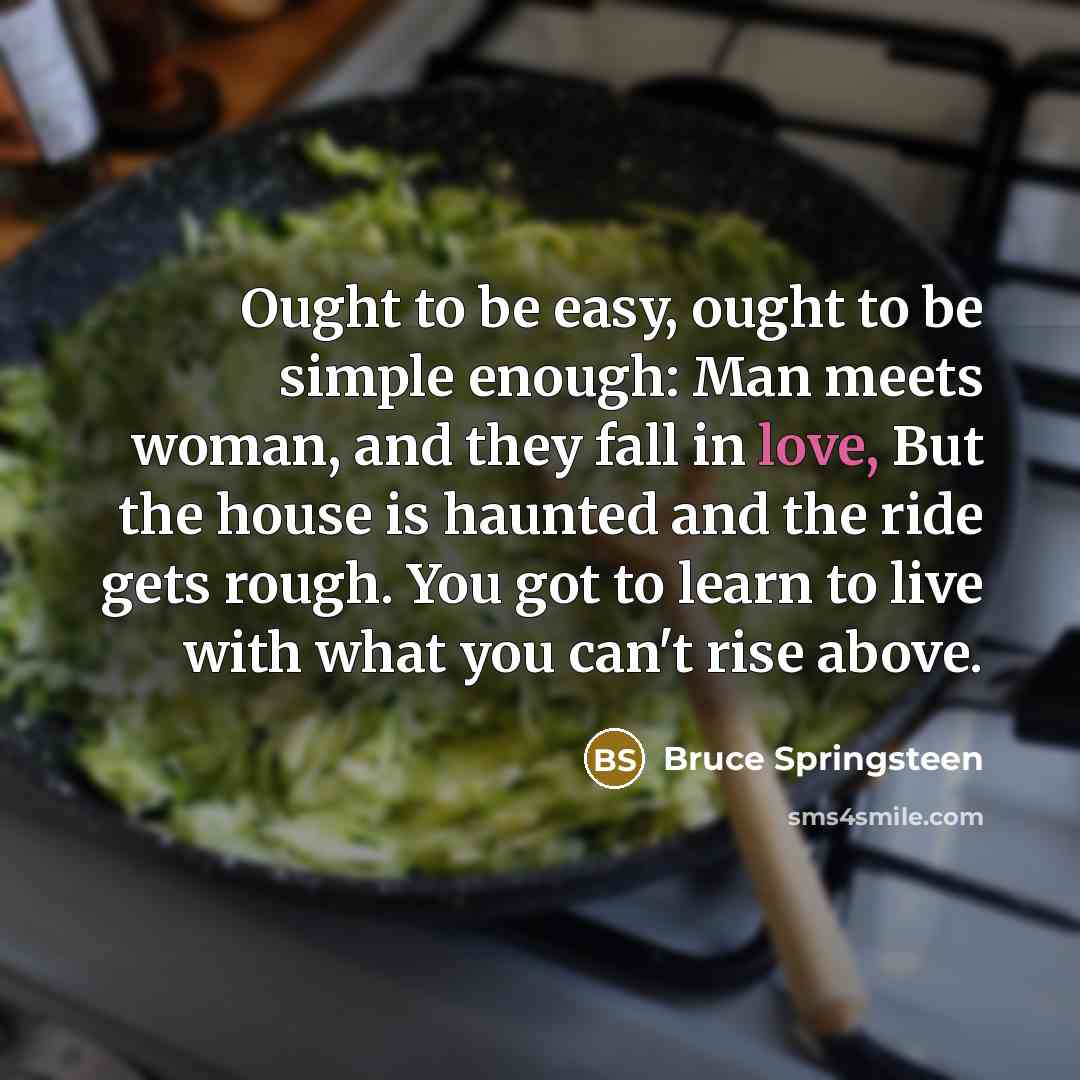 “Ought to be easy, ought to be simple enough: Man meets woman, and they fall in love, But the house is haunted and the ride gets rough. You got to learn to live with what you can't rise above.” quote by Bruce Springsteen