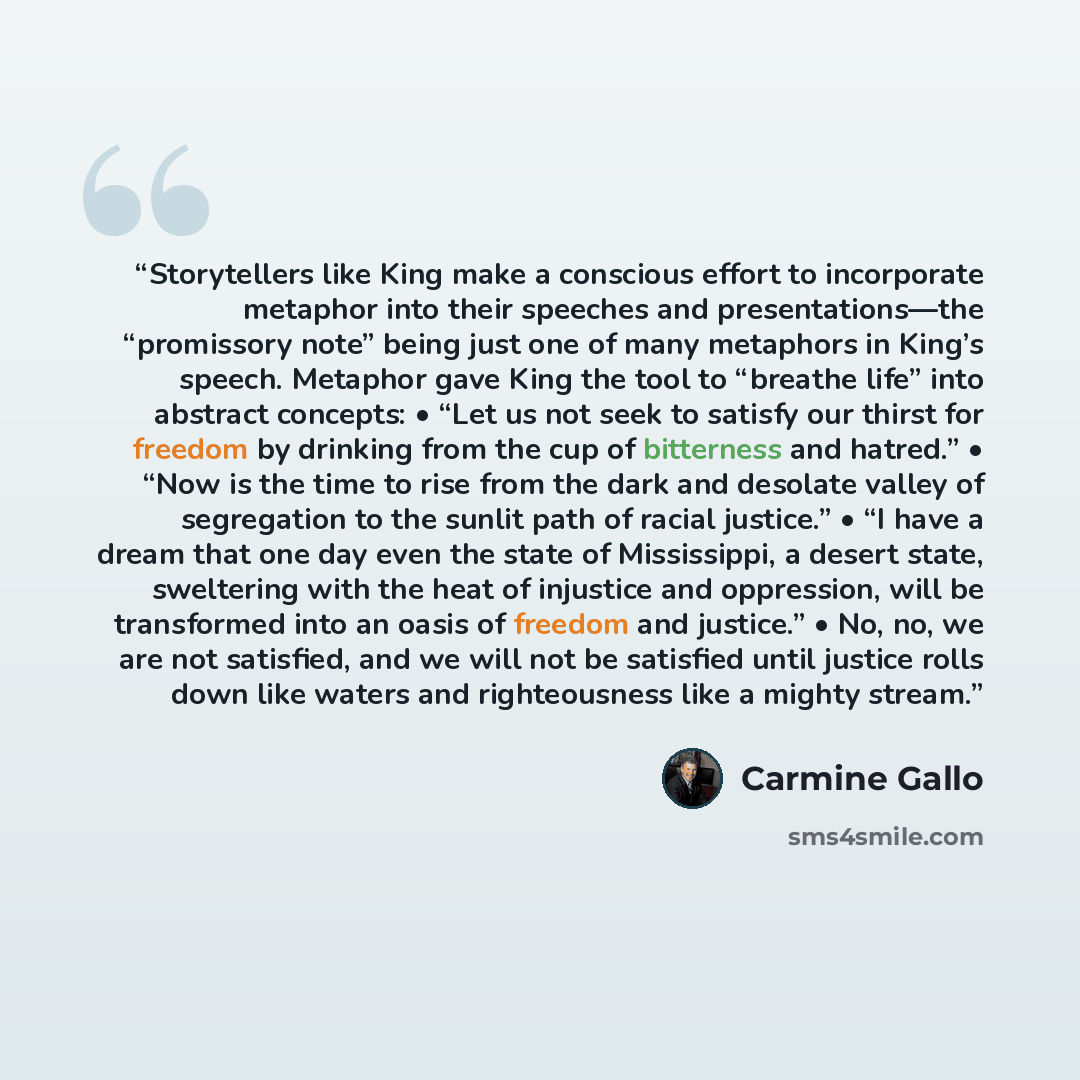 “Storytellers like King make a conscious effort to incorporate metaphor into their speeches and presentations—the “promissory note” being just one of many metaphors in King’s speech. Metaphor gave King the tool to “breathe life” into abstract concepts: • “Let us not seek to satisfy our thirst for…” quote by Carmine Gallo