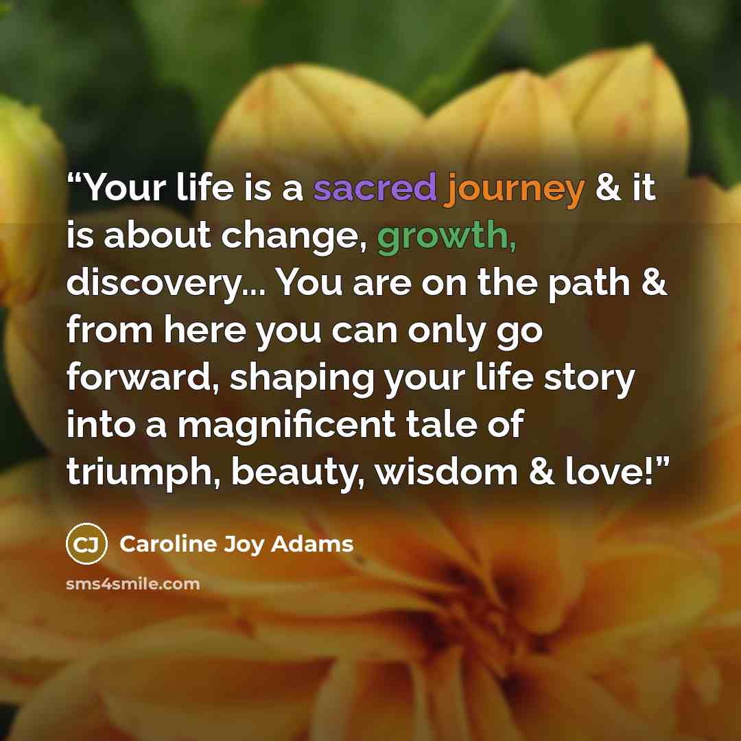 “Your life is a sacred journey & it is about change, growth, discovery... You are on the path & from here you can only go forward, shaping your life story into a magnificent tale of triumph, beauty, wisdom & love!” quote by Caroline Joy Adams