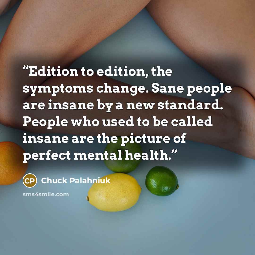“Edition to edition, the symptoms change. Sane people are insane by a new standard. People who used to be called insane are the picture of perfect mental health.” quote by Chuck Palahniuk