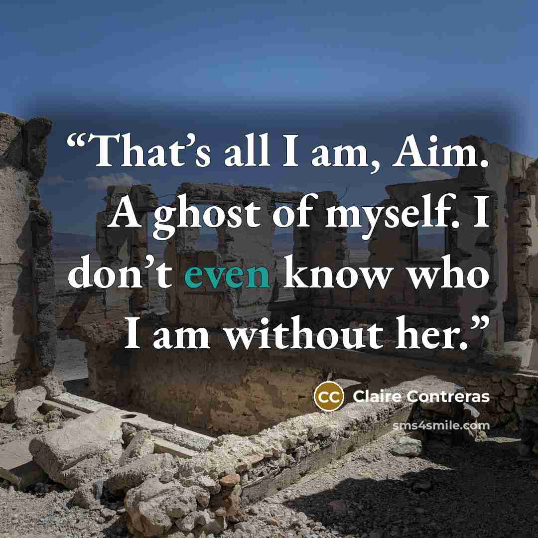“That’s all I am, Aim. A ghost of myself. I don’t even know who I am without her.” quote by Claire Contreras