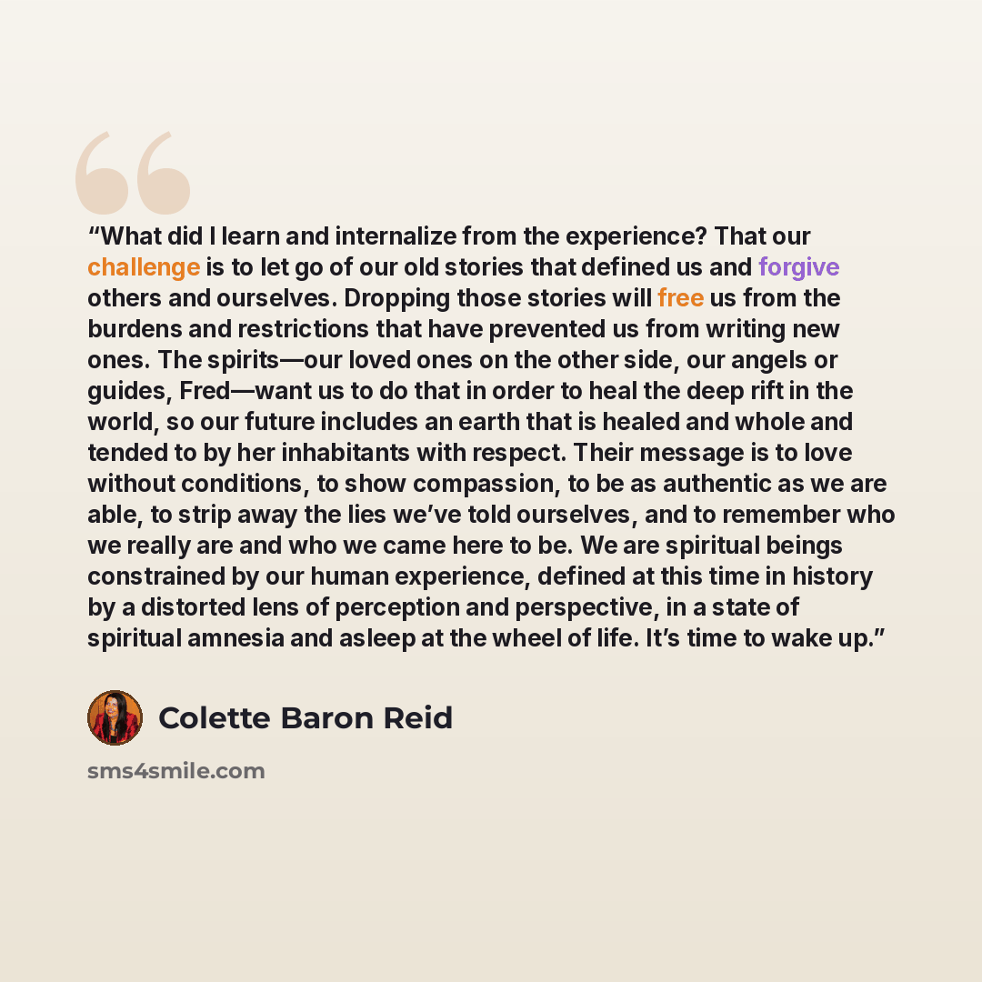 “What did I learn and internalize from the experience? That our challenge is to let go of our old stories that defined us and forgive others and ourselves. Dropping those stories will free us from the burdens and restrictions that have prevented us from writing new ones. The spirits—our loved ones…” quote by Colette Baron Reid