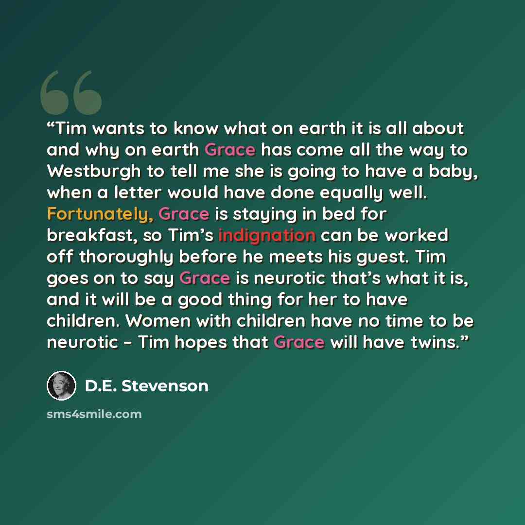 “Tim wants to know what on earth it is all about and why on earth Grace has come all the way to Westburgh to tell me she is going to have a baby, when a letter would have done equally well. Fortunately, Grace is staying in bed for breakfast, so Tim’s indignation can be worked off thoroughly before…” quote by D.E. Stevenson