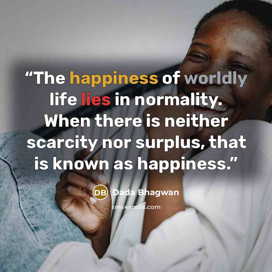 “The happiness of worldly life lies in normality. When there is neither scarcity nor surplus, that is known as happiness.” quote by Dada Bhagwan