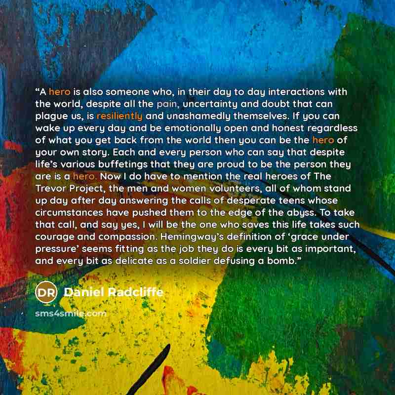 “A hero is also someone who, in their day to day interactions with the world, despite all the pain, uncertainty and doubt that can plague us, is resiliently and unashamedly themselves. If you can wake up every day and be emotionally open and honest regardless of what you get back from the world…” quote by Daniel Radcliffe