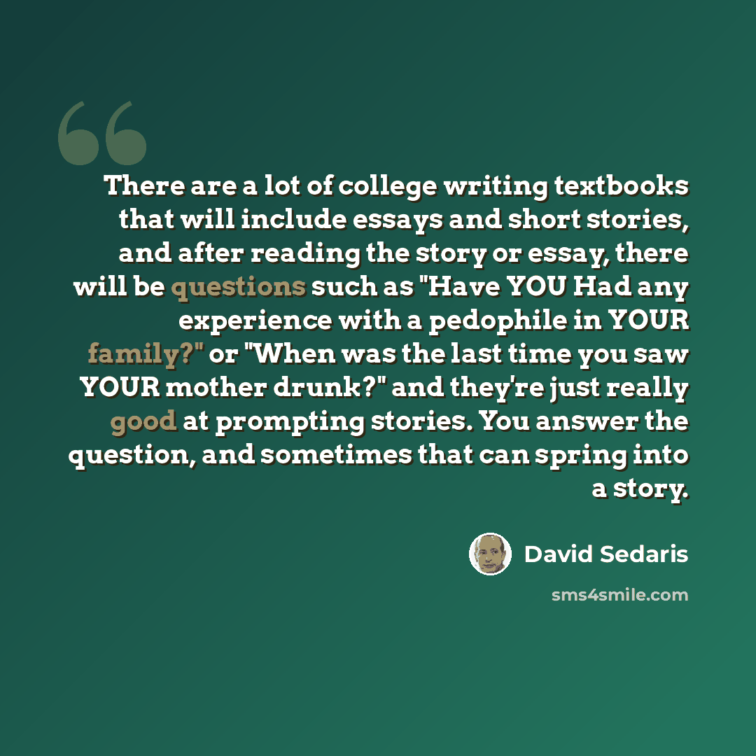 “There are a lot of college writing textbooks that will include essays and short stories, and after reading the story or essay, there will be questions such as "Have YOU Had any experience with a pedophile in YOUR family?" or "When was the last time you saw YOUR mother drunk?" and they're just…” quote by David Sedaris