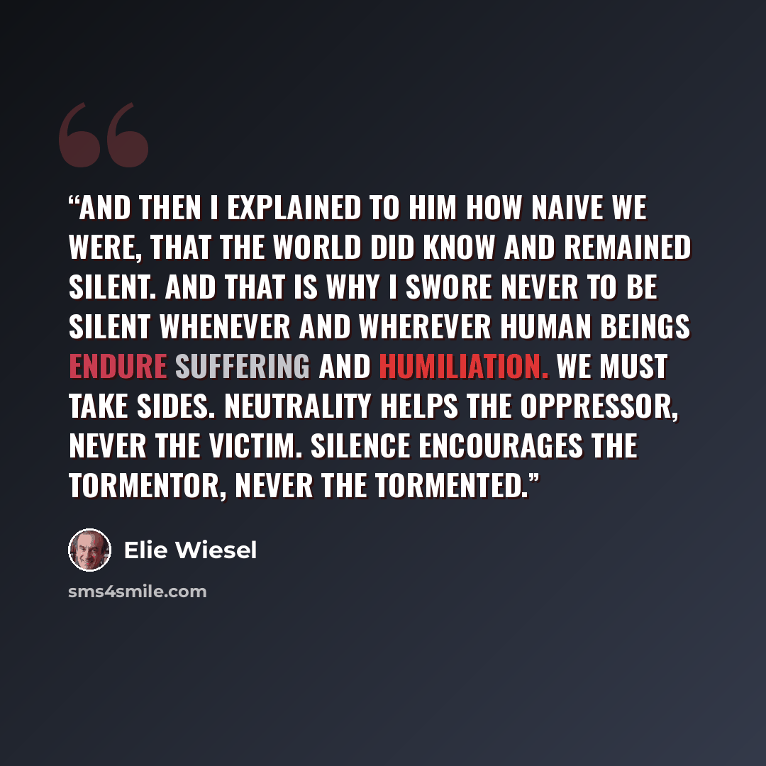 “And then I explained to him how naive we were, that the world did know and remained silent. And that is why I swore never to be silent whenever and wherever human beings endure suffering and humiliation. We must take sides. Neutrality helps the oppressor, never the victim. Silence encourages the…” quote by Elie Wiesel