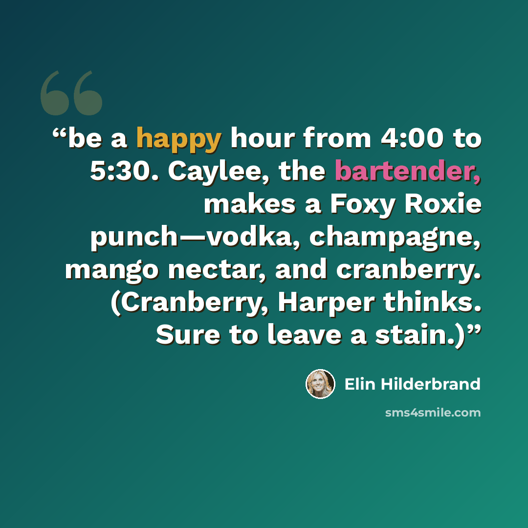 “be a happy hour from 4:00 to 5:30. Caylee, the bartender, makes a Foxy Roxie punch—vodka, champagne, mango nectar, and cranberry. (Cranberry, Harper thinks. Sure to leave a stain.)” quote by Elin Hilderbrand