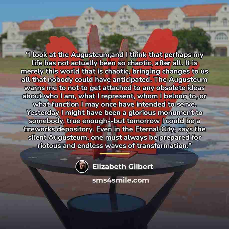 “I look at the Augusteum,and I think that perhaps my life has not actually been so chaotic, after all. It is merely this world that is chaotic, bringing changes to us all that nobody could have anticipated. The Augusteum warns me to not to get attached to any obsolete ideas about who I am, what I…” quote by Elizabeth Gilbert
