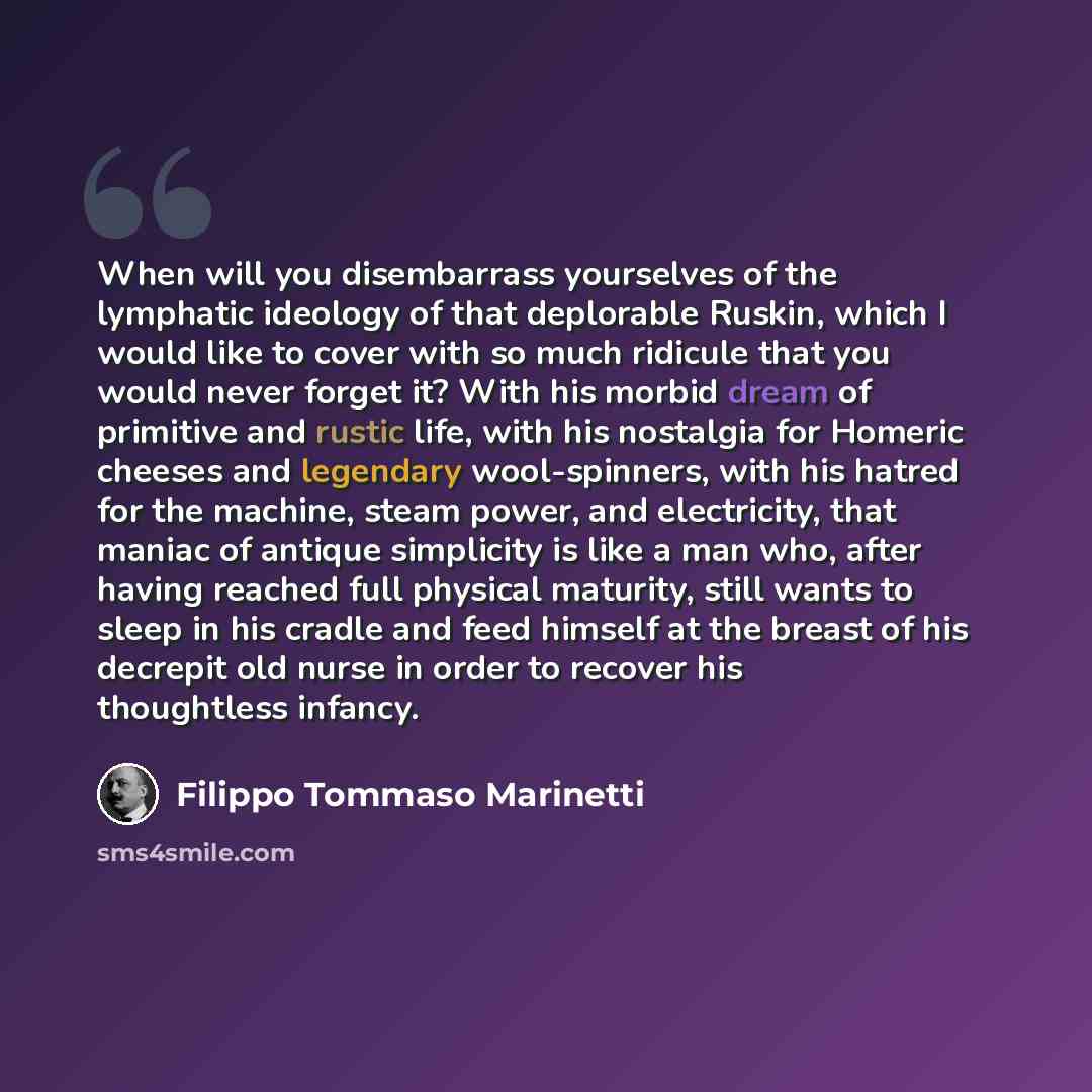 “When will you disembarrass yourselves of the lymphatic ideology of that deplorable Ruskin, which I would like to cover with so much ridicule that you would never forget it? With his morbid dream of primitive and rustic life, with his nostalgia for Homeric cheeses and legendary wool-spinners, with…” quote by Filippo Tommaso Marinetti