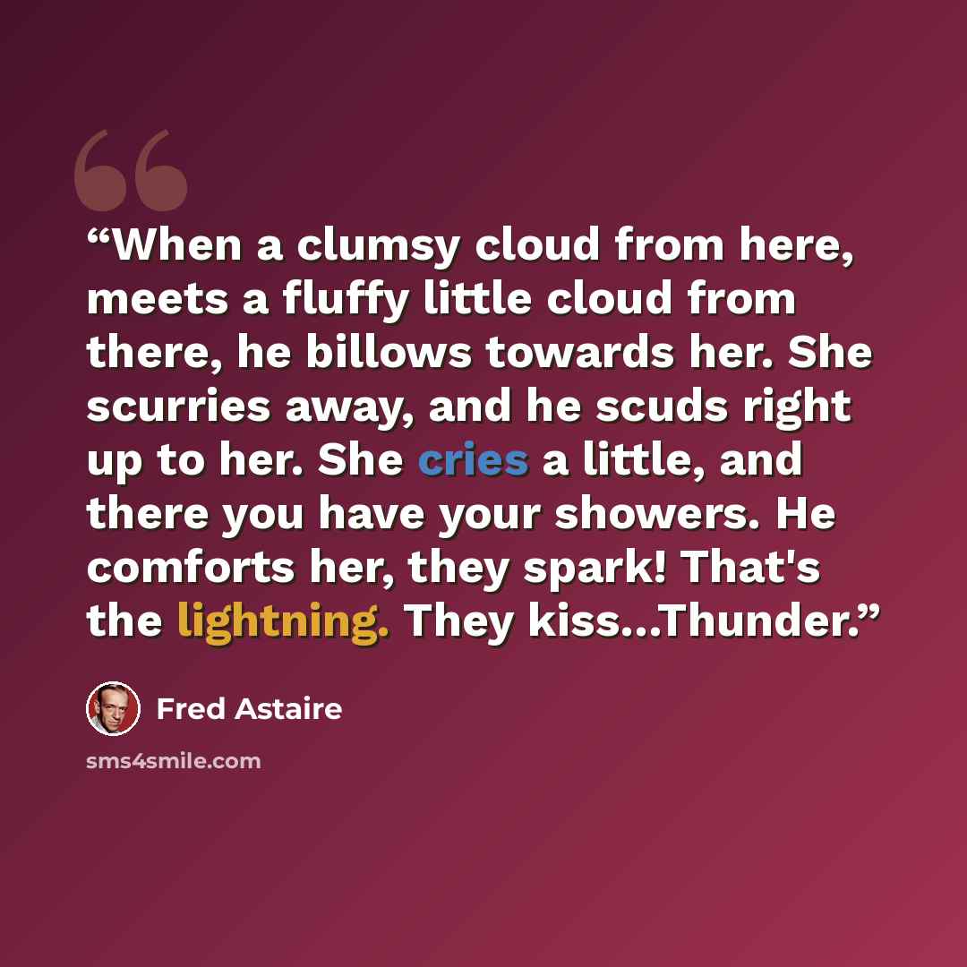 “When a clumsy cloud from here, meets a fluffy little cloud from there, he billows towards her. She scurries away, and he scuds right up to her. She cries a little, and there you have your showers. He comforts her, they spark! That's the lightning. They kiss…Thunder.” quote by Fred Astaire