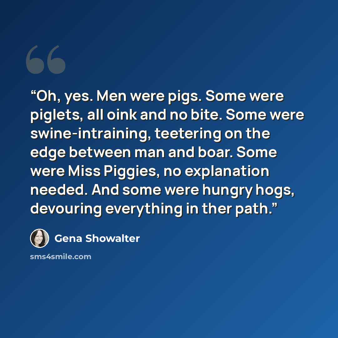 “Oh, yes. Men were pigs. Some were piglets, all oink and no bite. Some were swine-intraining, teetering on the edge between man and boar. Some were Miss Piggies, no explanation needed. And some were hungry hogs, devouring everything in ther path.” quote by Gena Showalter