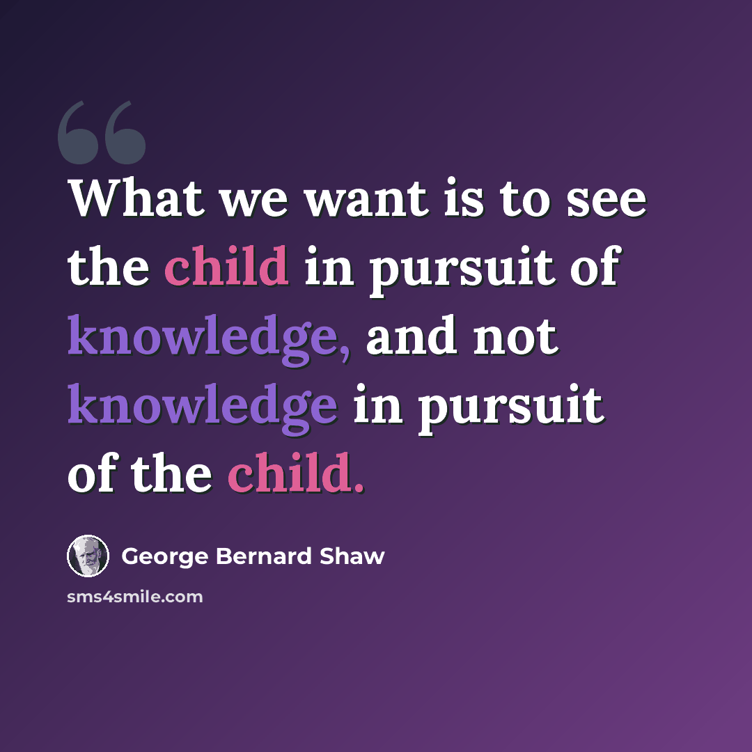 “What we want is to see the child in pursuit of knowledge, and not knowledge in pursuit of the child.” quote by George Bernard Shaw