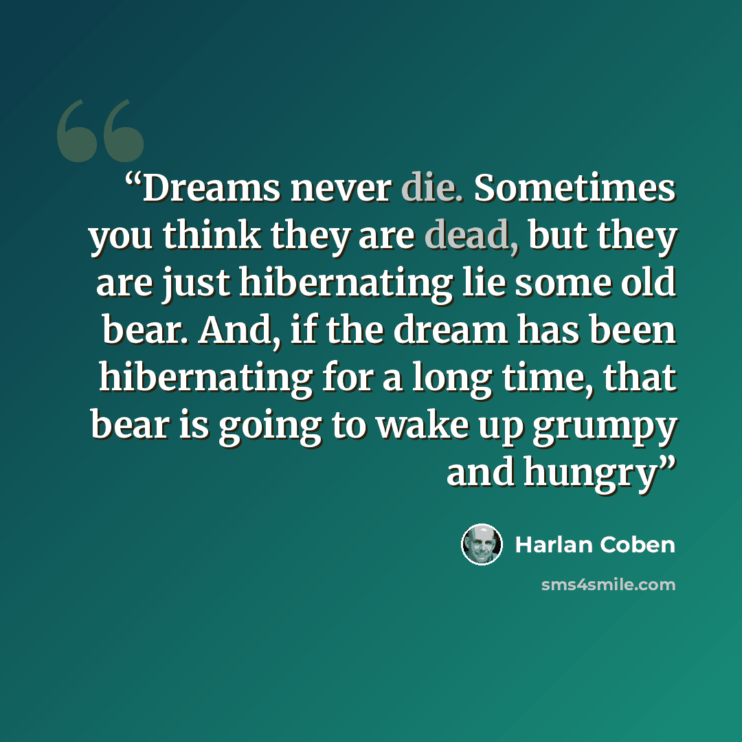 “Dreams never die. Sometimes you think they are dead, but they are just hibernating lie some old bear. And, if the dream has been hibernating for a long time, that bear is going to wake up grumpy and hungry” quote by Harlan Coben