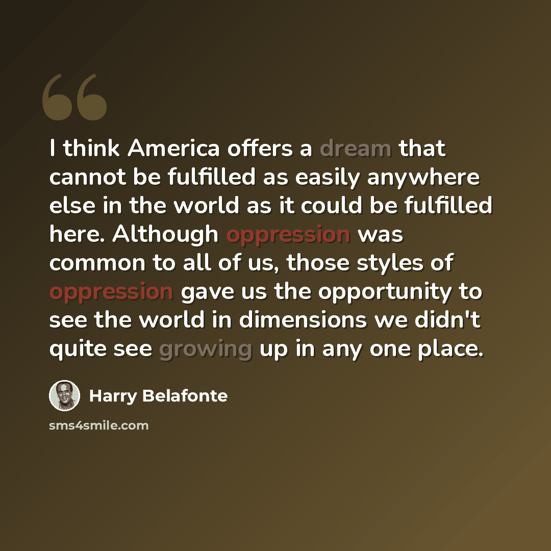 “I think America offers a dream that cannot be fulfilled as easily anywhere else in the world as it could be fulfilled here. Although oppression was common to all of us, those styles of oppression gave us the opportunity to see the world in dimensions we didn't quite see growing up in any one place.” quote by Harry Belafonte