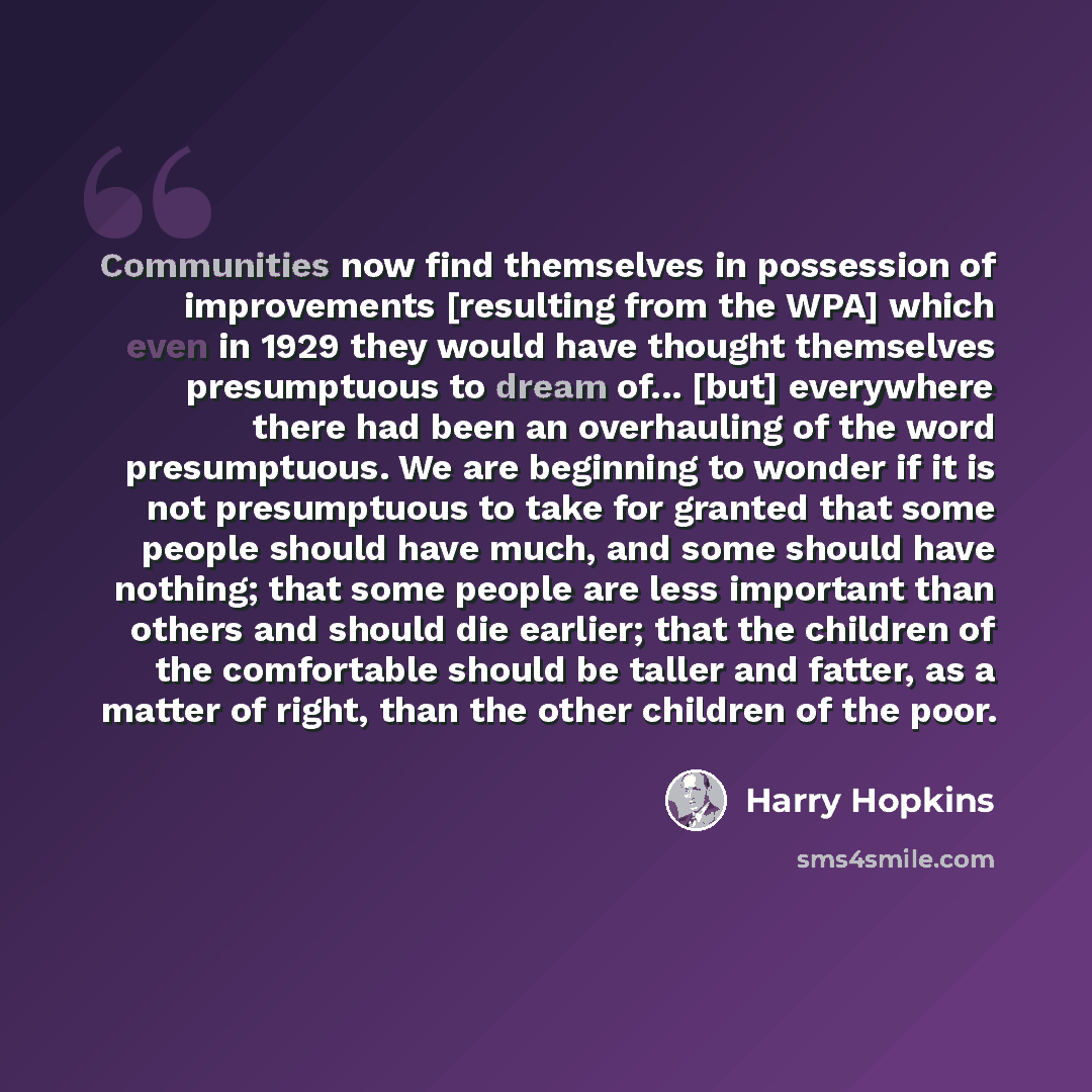 “Communities now find themselves in possession of improvements [resulting from the WPA] which even in 1929 they would have thought themselves presumptuous to dream of... [but] everywhere there had been an overhauling of the word presumptuous. We are beginning to wonder if it is not presumptuous to…” quote by Harry Hopkins