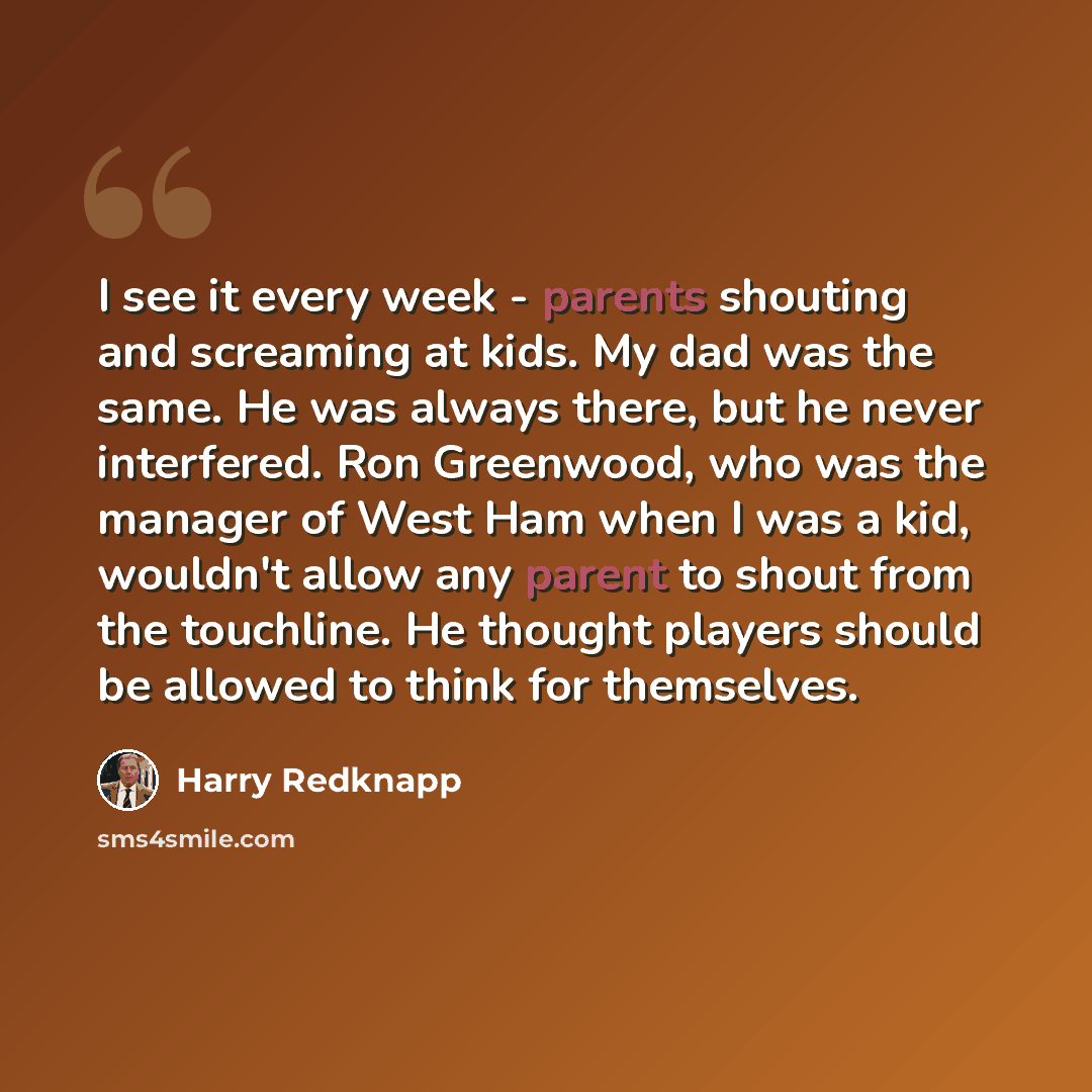 “I see it every week - parents shouting and screaming at kids. My dad was the same. He was always there, but he never interfered. Ron Greenwood, who was the manager of West Ham when I was a kid, wouldn't allow any parent to shout from the touchline. He thought players should be allowed to think for…” quote by Harry Redknapp