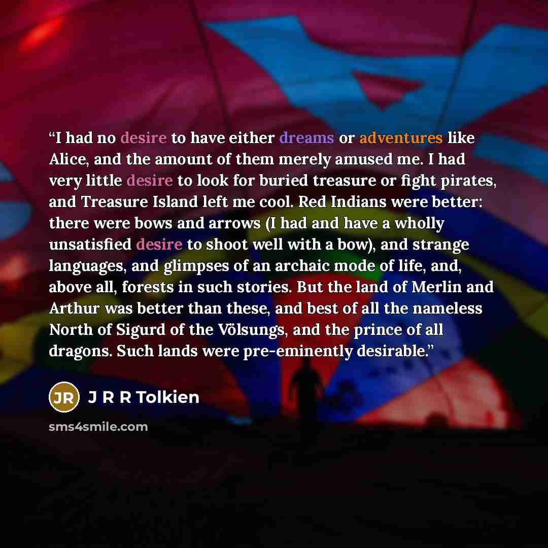 “I had no desire to have either dreams or adventures like Alice, and the amount of them merely amused me. I had very little desire to look for buried treasure or fight pirates, and Treasure Island left me cool. Red Indians were better: there were bows and arrows (I had and have a wholly unsatisfied…” quote by J R R Tolkien