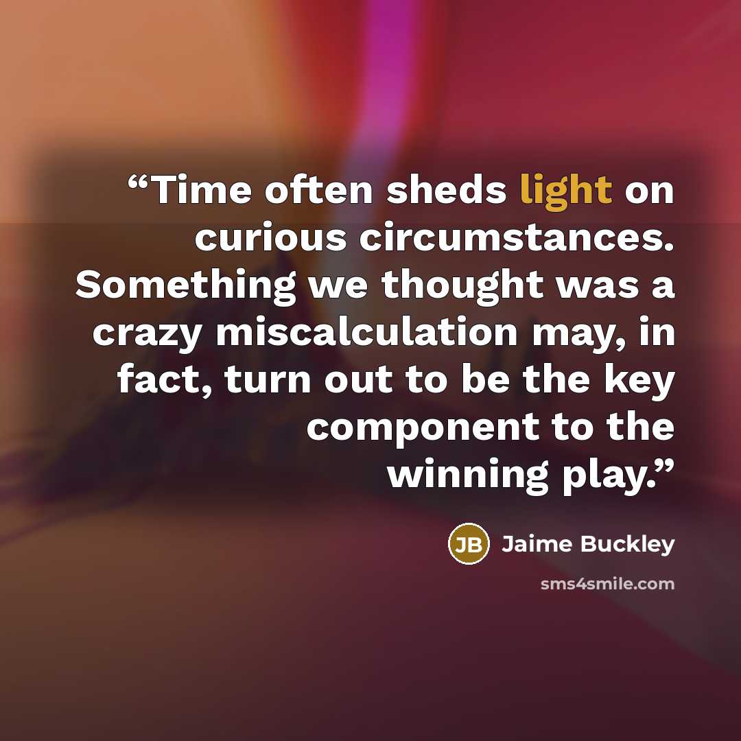 “Time often sheds light on curious circumstances. Something we thought was a crazy miscalculation may, in fact, turn out to be the key component to the winning play.” quote by Jaime Buckley