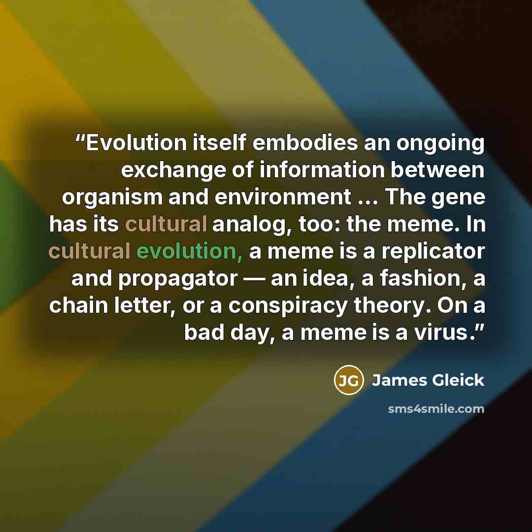 “Evolution itself embodies an ongoing exchange of information between organism and environment … The gene has its cultural analog, too: the meme. In cultural evolution, a meme is a replicator and propagator — an idea, a fashion, a chain letter, or a conspiracy theory. On a bad day, a meme is a virus.” quote by James Gleick