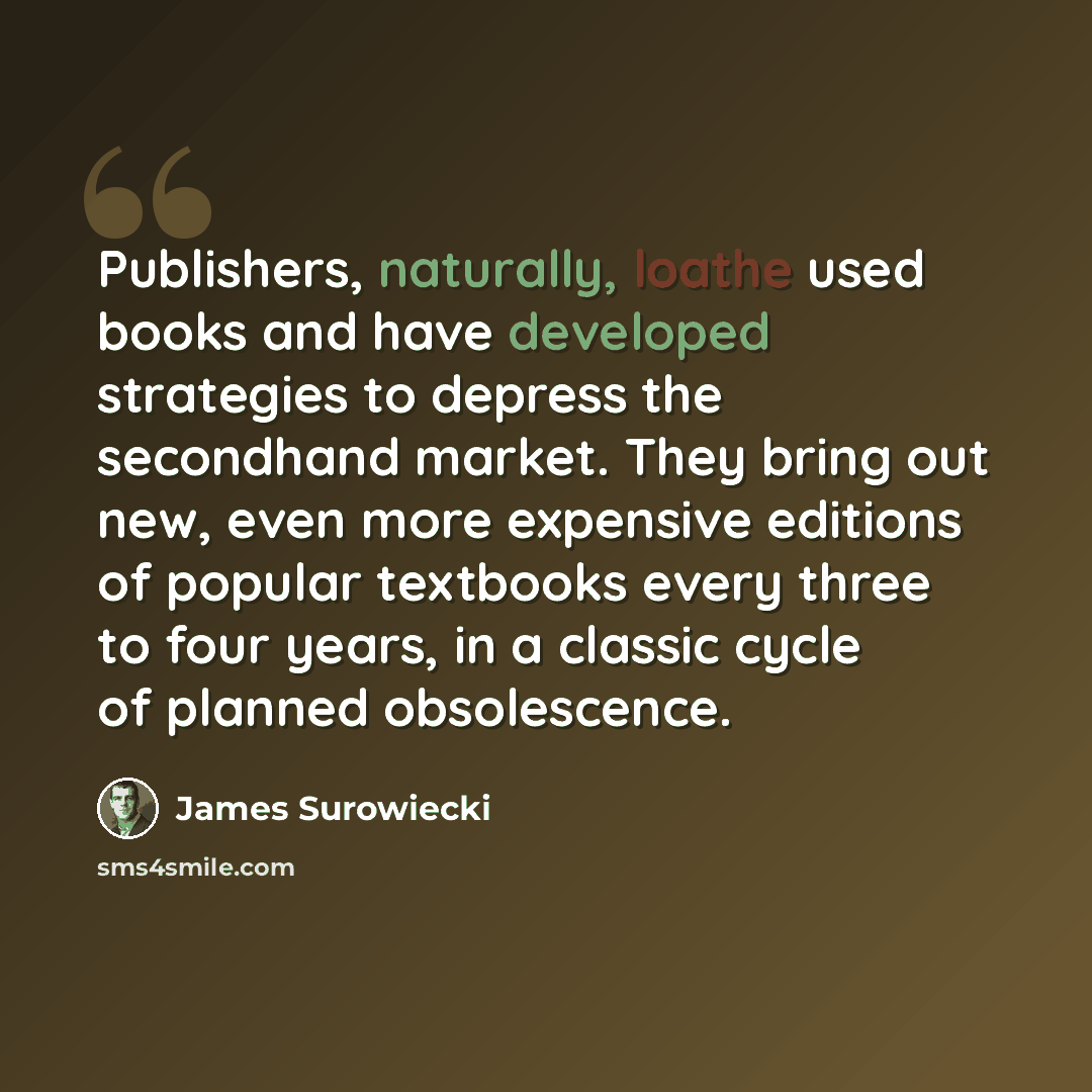 “Publishers, naturally, loathe used books and have developed strategies to depress the secondhand market. They bring out new, even more expensive editions of popular textbooks every three to four years, in a classic cycle of planned obsolescence.” quote by James Surowiecki