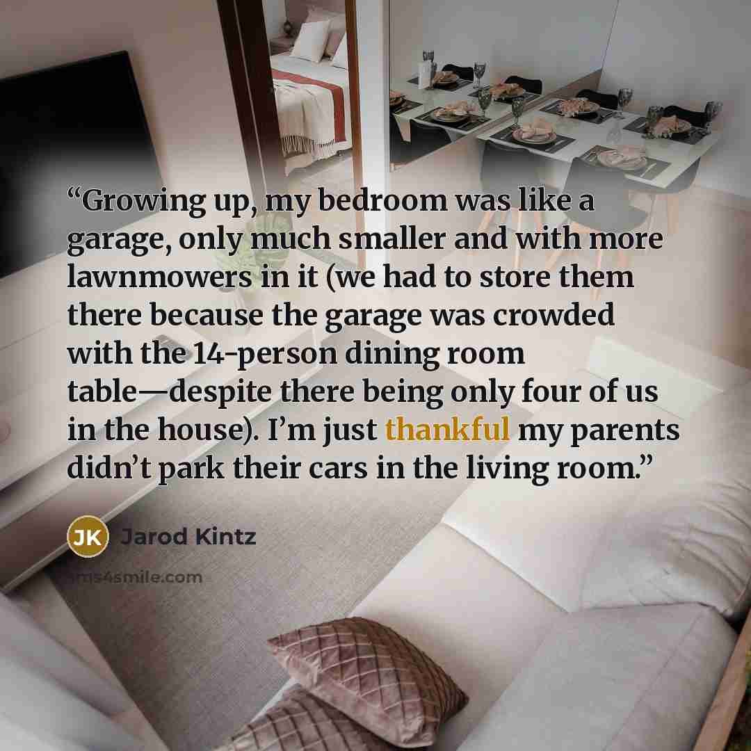 “Growing up, my bedroom was like a garage, only much smaller and with more lawnmowers in it (we had to store them there because the garage was crowded with the 14-person dining room table—despite there being only four of us in the house). I’m just thankful my parents didn’t park their cars in the…” quote by Jarod Kintz