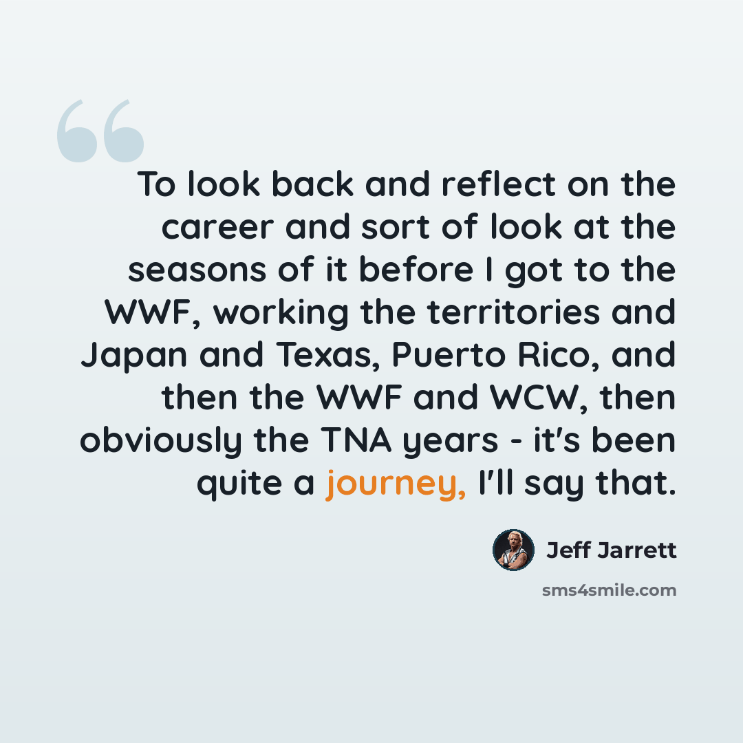 “To look back and reflect on the career and sort of look at the seasons of it before I got to the WWF, working the territories and Japan and Texas, Puerto Rico, and then the WWF and WCW, then obviously the TNA years - it's been quite a journey, I'll say that.” quote by Jeff Jarrett